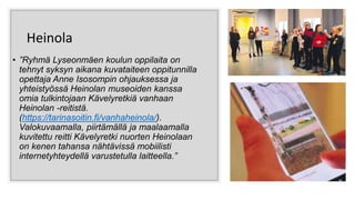 Heinola
• ”Ryhmä Lyseonmäen koulun oppilaita on
tehnyt syksyn aikana kuvataiteen oppitunnilla
opettaja Anne Isosompin ohjauksessa ja
yhteistyössä Heinolan museoiden kanssa
omia tulkintojaan Kävelyretkiä vanhaan
Heinolan -reitistä.
(https://tarinasoitin.fi/vanhaheinola/).
Valokuvaamalla, piirtämällä ja maalaamalla
kuvitettu reitti Kävelyretki nuorten Heinolaan
on kenen tahansa nähtävissä mobiilisti
internetyhteydellä varustetulla laitteella.”
 