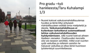 Pro gradu –työ
hankkeesta/Taru Kuhalampi
1/3
• Nuoret kokivat vaikutusmahdollisuutensa
hyväksi ja tämä liittyi erityisesti
mahdollisuuteen esittää omia mielipiteitä ja
ideoita. Vaikutusmahdollisuus ei
kuitenkaan tarkoittanut automaattisesti
tahtoa vaikutusmahdollisuuden
hyödyntämiseen, sillä nuoret kokivat aiheen
itselleen vieraaksi. Osallisuuden kannalta
olisi siis tarpeen selvittää, mitkä ovat nuorten
syitä vaikuttaa ja millaisiin asioihin he
haluavat vaikuttaa ja ottaa tämä huomioon
työskentelyä suunniteltaessa.
 