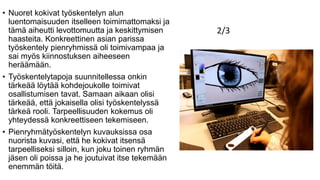 • Nuoret kokivat työskentelyn alun
luentomaisuuden itselleen toimimattomaksi ja
tämä aiheutti levottomuutta ja keskittymisen
haasteita. Konkreettinen asian parissa
työskentely pienryhmissä oli toimivampaa ja
sai myös kiinnostuksen aiheeseen
heräämään.
• Työskentelytapoja suunnitellessa onkin
tärkeää löytää kohdejoukolle toimivat
osallistumisen tavat. Samaan aikaan olisi
tärkeää, että jokaisella olisi työskentelyssä
tärkeä rooli. Tarpeellisuuden kokemus oli
yhteydessä konkreettiseen tekemiseen.
• Pienryhmätyöskentelyn kuvauksissa osa
nuorista kuvasi, että he kokivat itsensä
tarpeelliseksi silloin, kun joku toinen ryhmän
jäsen oli poissa ja he joutuivat itse tekemään
enemmän töitä.
2/3
 
