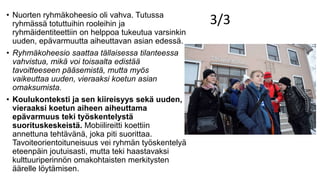 3/3• Nuorten ryhmäkoheesio oli vahva. Tutussa
ryhmässä totuttuihin rooleihin ja
ryhmäidentiteettiin on helppoa tukeutua varsinkin
uuden, epävarmuutta aiheuttavan asian edessä.
• Ryhmäkoheesio saattaa tällaisessa tilanteessa
vahvistua, mikä voi toisaalta edistää
tavoitteeseen pääsemistä, mutta myös
vaikeuttaa uuden, vieraaksi koetun asian
omaksumista.
• Koulukonteksti ja sen kiireisyys sekä uuden,
vieraaksi koetun aiheen aiheuttama
epävarmuus teki työskentelystä
suorituskeskeistä. Mobiilireitti koettiin
annettuna tehtävänä, joka piti suorittaa.
Tavoiteorientoituneisuus vei ryhmän työskentelyä
eteenpäin joutuisasti, mutta teki haastavaksi
kulttuuriperinnön omakohtaisten merkitysten
äärelle löytämisen.
 