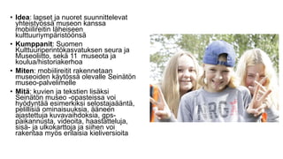 • Idea: lapset ja nuoret suunnittelevat
yhteistyössä museon kanssa
mobiilireitin läheiseen
kulttuuriympäristöönsä
• Kumppanit: Suomen
Kulttuuriperintökasvatuksen seura ja
Museoliitto, sekä 11 museota ja
koulua/historiakerhoa
• Miten: mobiilireitit rakennetaan
museoiden käytössä olevalle Seinätön
museo-palvelimelle
• Mitä: kuvien ja tekstien lisäksi
Seinätön museo -opasteissa voi
hyödyntää esimerkiksi selostajaääntä,
pelillisiä ominaisuuksia, ääneen
ajastettuja kuvavaihdoksia, gps-
paikannusta, videoita, haastatteluja,
sisä- ja ulkokarttoja ja siihen voi
rakentaa myös erilaisia kieliversioita
 