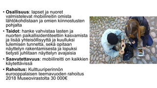 • Osallisuus: lapset ja nuoret
valmistelevat mobiilireitin omista
lähtökohdistaan ja omien kiinnostusten
pohjalta
• Taidot: hanke vahvistaa lasten ja
nuorten paikallisidentiteettiin kasvamista
ja lisää yhteisöllisyyttä ja kuulluksi
tulemisen tunnetta, sekä opitaan
näyttelyn rakentamisesta ja lopuksi
tietysti juhlitaan näyttelyn avajaisia
• Saavutettavuus: mobiilireitti on kaikkien
käytettävissä
• Rahoitus: Kulttuuriperinnön
eurooppalaisen teemavuoden rahoitus
2018 Museovirastolta 30 000€
 