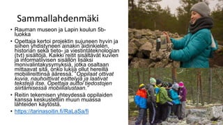 Sammallahdenmäki
• Rauman museon ja Lapin koulun 5b-
luokka
• Opettaja kertoi projektin sujuneen hyvin ja
siihen yhdistyneen ainakin äidinkielen,
historian sekä tieto- ja viestintäteknologian
(tvt) sisältöjä. Kaikki reitit sisältävät kuvien
ja informatiivisen sisällön lisäksi
monivalintakysymyksiä, jotka osaltaan
mittaavat sitä, onko lukija ollut hereillä
mobiilireittinsä ääressä. ”Oppilaat ottivat
kuvia, nauhoittivat esittelyjä ja laativat
tekstejä itse. Opettaja auttoi tiedostojen
siirtämisessä mobiilialustaan.”
• Reitin tekemisen yhteydessä oppilaiden
kanssa keskusteltiin muun muassa
lähteiden käytöstä.
• https://tarinasoitin.fi/RaLaSa/fi
 