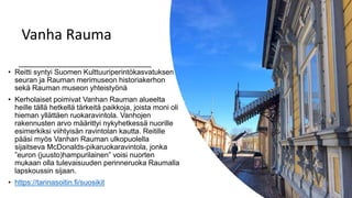 Vanha Rauma
• Reitti syntyi Suomen Kulttuuriperintökasvatuksen
seuran ja Rauman merimuseon historiakerhon
sekä Rauman museon yhteistyönä
• Kerholaiset poimivat Vanhan Rauman alueelta
heille tällä hetkellä tärkeitä paikkoja, joista moni oli
hieman yllättäen ruokaravintola. Vanhojen
rakennusten arvo määrittyi nykyhetkessä nuorille
esimerkiksi viihtyisän ravintolan kautta. Reitille
pääsi myös Vanhan Rauman ulkopuolella
sijaitseva McDonalds-pikaruokaravintola, jonka
”euron (juusto)hampurilainen” voisi nuorten
mukaan olla tulevaisuuden perinneruoka Raumalla
lapskoussin sijaan.
• https://tarinasoitin.fi/suosikit
 