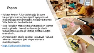 Espoo
• Kaitaan koulun 7.-luokkalaiset ja Espoon
kaupunginmuseon yhteistyönä syntyneessä
mobiilireitissä minianimaatiot herättävät henkiin
Villa Rulluddin huvilaelämää.
• Villa Rulluddin mobiilireitin animaatioiden teemat
ovat oppilaiden itsensä valitsemia ja niissä
tarkastellaan aluetta ja valittua aihetta nuorten
omin silmin.
• Animaatioiden ohella oppilaat toteuttivat Rulludd-
aiheisen tietovisan, joka on pelattavissa
mobiilioppaassa.
• https://tarinasoitin.fi/rulludd
 
