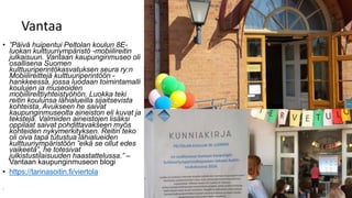 Vantaa
• ”Päivä huipentui Peltolan koulun 8E-
luokan kulttuuriympäristö -mobiilireitin
julkaisuun. Vantaan kaupunginmuseo oli
osallisena Suomen
kulttuuriperintökasvatuksen seura ry:n
Mobiilireittejä kulttuuriperintöön -
hankkeessa, jossa luodaan toimintamalli
koulujen ja museoiden
mobiilireittiyhteistyöhön. Luokka teki
reitin koulunsa lähialueilla sijaitsevista
kohteista. Avukseen he saivat
kaupunginmuseolta aineiston eli kuvat ja
tekstejä. Valmiiden aineistojen lisäksi
oppilaat saivat pohdittavakseen myös
kohteiden nykymerkityksen. Reitin teko
oli oiva tapa tutustua lähialueiden
kulttuuriympäristöön ”eikä se ollut edes
vaikeeta”, he totesivat
julkistustilaisuuden haastattelussa.” –
Vantaan kaupunginmuseon blogi
• https://tarinasoitin.fi/viertola
•
 