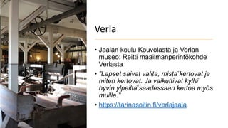 Verla
• Jaalan koulu Kouvolasta ja Verlan
museo: Reitti maailmanperintökohde
Verlasta
• ”Lapset saivat valita, mistä kertovat ja
miten kertovat. Ja vaikuttivat kyllä
hyvin ylpeiltä saadessaan kertoa myös
muille.”
• https://tarinasoitin.fi/verlajaala
 