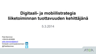 Digitaali- ja mobiilistrategia
liiketoiminnan tuottavuuden kehittäjänä
5.3.2014
Pete Nieminen
+358-50-4636969
pete.nieminen@atea.fi
fi.linkedin.com/in/petenieminen/
@PeteNieminen
 