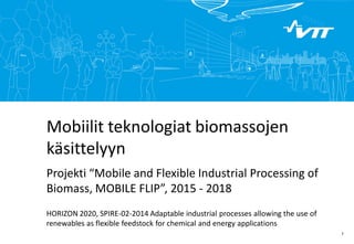 Click to edit Master title style 
1 
Mobiilit teknologiat biomassojen käsittelyyn Projekti “Mobile and Flexible Industrial Processing of Biomass, MOBILE FLIP”, 2015 - 2018 
HORIZON 2020, SPIRE-02-2014 Adaptable industrial processes allowing the use of renewables as flexible feedstock for chemical and energy applications  
