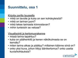Suunnittelu, osa 1
Kirjoita parilla lauseella
• mikä on tavoite ja kuka on sen kohdeyleisöä?
• mikä on tarinan juoni?
• mikä tekee tarinasta kiinnostavan?
• mihin tunteisiin se vetoaa?
Visualisointi ja kertomusrakenne
• missä tarina tapahtuu?
• kuka on päähenkilö ja kenen näkökulmasta se on
kerrottu?
• miten tarina alkaa ja päättyy? millainen käänne siinä on?
• onko yksi kuva, johon liittyy äänikertomus? onko useita
kuvia/kohtauksia?
 