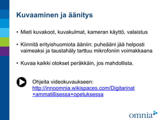 Kuvaaminen ja äänitys
• Mieti kuvakoot, kuvakulmat, kameran käyttö, valaistus 
• Kiinnitä erityishuomiota ääniin: puheääni jää helposti
vaimeaksi ja taustahäly tarttuu mikrofoniin voimakkaana 
• Kuvaa kaikki otokset peräkkäin, jos mahdollista.
Ohjeita videokuvaukseen: 
http://innoomnia.wikispaces.com/Digitarinat
+ammatillisessa+opetuksessa
 