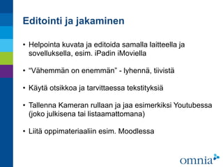 Editointi ja jakaminen
• Helpointa kuvata ja editoida samalla laitteella ja
sovelluksella, esim. iPadin iMoviella 
• “Vähemmän on enemmän” - lyhennä, tiivistä 
• Käytä otsikkoa ja tarvittaessa tekstityksiä 
• Tallenna Kameran rullaan ja jaa esimerkiksi Youtubessa
(joko julkisena tai listaamattomana) 
• Liitä oppimateriaaliin esim. Moodlessa
 