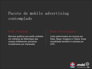 Pacote de mobile advertising
contemplado

Rede Premium                          Rede Performance
Banners gráficos que serão exibidos   Links patrocinados em buscas por
em milhares de Sites/Apps das         Sites, Maps, Imagens e Vídeos. Essa
nossas AdNetworks parceiras.          modalidade também é cobrada por
Investimento por impressão.           CPC.
 