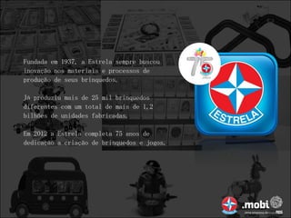 Fundada em 1937, a Estrela sempre buscou
inovação nos materiais e processos de
produção de seus brinquedos.

Já produziu mais de 25 mil brinquedos
diferentes com um total de mais de 1,2
bilhões de unidades fabricadas.

Em 2012 a Estrela completa 75 anos de
dedicação a criação de brinquedos e jogos.
 