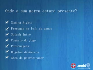 Onde a sua marca estará presente?

  Naming Rights
  Presença na loja de games
  Splash Intro
  Cenário do Jogo
  Personagens
  Objetos dinâmicos
  Área do patrocinador
 