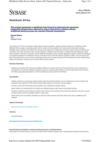 MobiKash Afrika Success Story: Sybase 365, Financial Services - Sybase Inc                                           Page 1 of 3




MobiKash Afrika


  This project represents a significant step forward in delivering the necessary
  integrated infrastructure required to ensure that African citizens without
  traditional banking access can execute financial transactions.

  Duncan Otieno
  CEO
  MobiKash Afrika



For its launch of the first intra-region, mobile network and bank agnostic, mobile commerce solution for sub-Saharan Africa,
MobiKash Afrika, sought a technology partner with a mobile commerce platform that would ensure the project’s success.
MobiKash chose to partner with Sybase 365, because of its reputation for deploying world-class mobile commerce solutions and
its ability to work with all parties in each country required to integrate with the system—including financial institutions, mobile
phone operators, bill issuers, merchants via the MobiKash transaction switch and data aggregation systems. Sybase 365 deployed
its mCommerce platform for MobiKash in Kenya as the pilot country with other African countries to follow. This new service will
allow citizens that have never had access to banking services to now easily conduct all of their banking from their mobile phones,
agents and alternative channels, such as ATMs, EPOS and the Internet.


Business Advantage


   MobiKash uses Sybase 365 mCommerce Mobiliser Platform to increase the level of financial inclusion of the unbanked and
   semi-banked, via a greatly simplified registration process for opening mobile wallets, as well as rapid bank account opening
   and linking processes augmented by a universal mBanking service portal for the banked.


Key Benefits


   Enables customers to access and conduct business with any financial institution via any mobile phone service provider with
   integration into networks of ATMs, POS terminals, EPOS systems, the Internet, and local agents
   Provides a multi-channel financial services portal for all un-banked and banked citizens
   Allows citizens who previously did not conduct any banking business at all to start using banking services
   Provides an efficient way for citizens to perform bank services who previously had to travel long distances and wait in queues
   at bank branches which are typically located in urban areas
   Assists banks and micro-finance institutions to reach the under-serviced rural areas without the need to establish a local
   presence


Sybase Technology


   Sybase 365 mCommerce Mobiliser Platform


Industry


   Financial Services


Download the full success story in PDF format.




Giving Citizens the Ability to Conduct Banking Services via Mobile Phones
Easy access to financial services is a luxury for many citizens of African nations. Due to long distances between bank branches,




http://www.sybase.in/detail?id=1083733&printThis=true                                                                07/10/2010
 