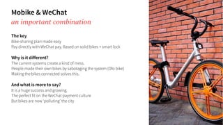 Mobike & WeChat
an important combination
The key
Bike-sharing plan made easy
Pay directly with WeChat pay. Based on solid bikes + smart lock
Why is it diﬀerent?
The current systems create a kind of mess.
People made their own bikes by sabotaging the system (Ofo bike)
Making the bikes connected solves this.
And what is more to say?
It is a huge success and growing.
The perfect fit on the WeChat payment culture
But bikes are now ‘polluting’ the city
 