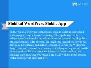 Mobikul WordPress Mobile App
In the world of evolving technologies, there is a shift in web-based
technology to mobile-based technology.This application is for
adaptation of such evolution, where the reader can read the blog from
the smartphones. With this app, the reader can read a blog on various
topics, as per subjects and author. This app is to ease the Wordpress
blog reader and increase their interest in the blog as they are accessible
from anywhere.This increases the interest of readers as they can
enhance their knowledge by reading the blogs with the mobile phone
without hampering their mobility.
 