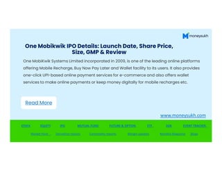 One Mobikwik IPO Details: Launch Date, Share Price,
Size, GMP & Review
One MobiKwik Systems Limited incorporated in 2009, is one of the leading online platforms
offering Mobile Recharge, Buy Now Pay Later and Wallet facility to its users. It also provides
one-click UPI-based online payment services for e-commerce and also offers wallet
services to make online payments or keep money digitally for mobile recharges etc.
STOCK EQUITY IPO MUTUAL FUND FUTURE & OPTION ETF SGB EVENT TRACKER
Market Hunt Derivative reports Commodity reports Margin updates Monthly Magazine Blogs
Read More
www.moneysukh.com
 
