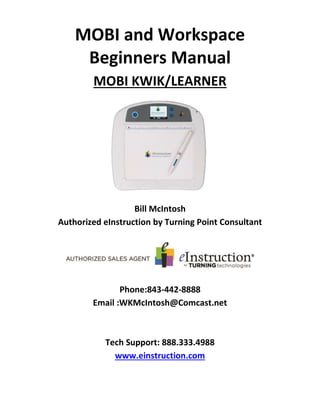 MOBI and Workspace
Beginners Manual
MOBI KWIK/LEARNER
Bill McIntosh
Authorized eInstruction by Turning Point Consultant
Phone:843-442-8888
Email :WKMcIntosh@Comcast.net
Tech Support: 888.333.4988
www.einstruction.com
 