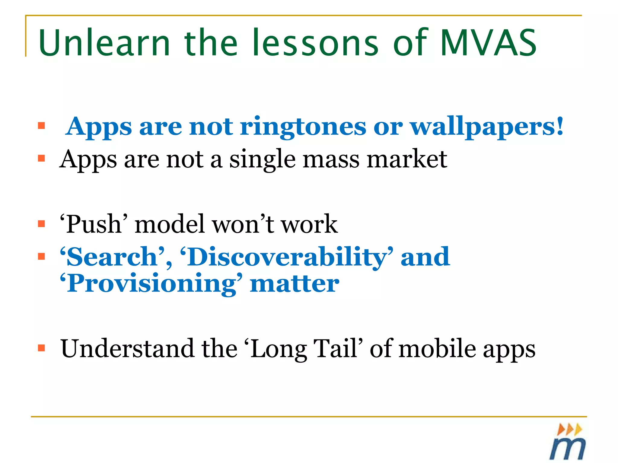 Unlearn the lessons of MVAS Apps are not ringtones or wallpapers! Apps are not a single mass market ‘ Push’ model won’t work ‘ Search’, ‘Discoverability’ and ‘Provisioning’ matter Understand the ‘Long Tail’ of mobile apps 