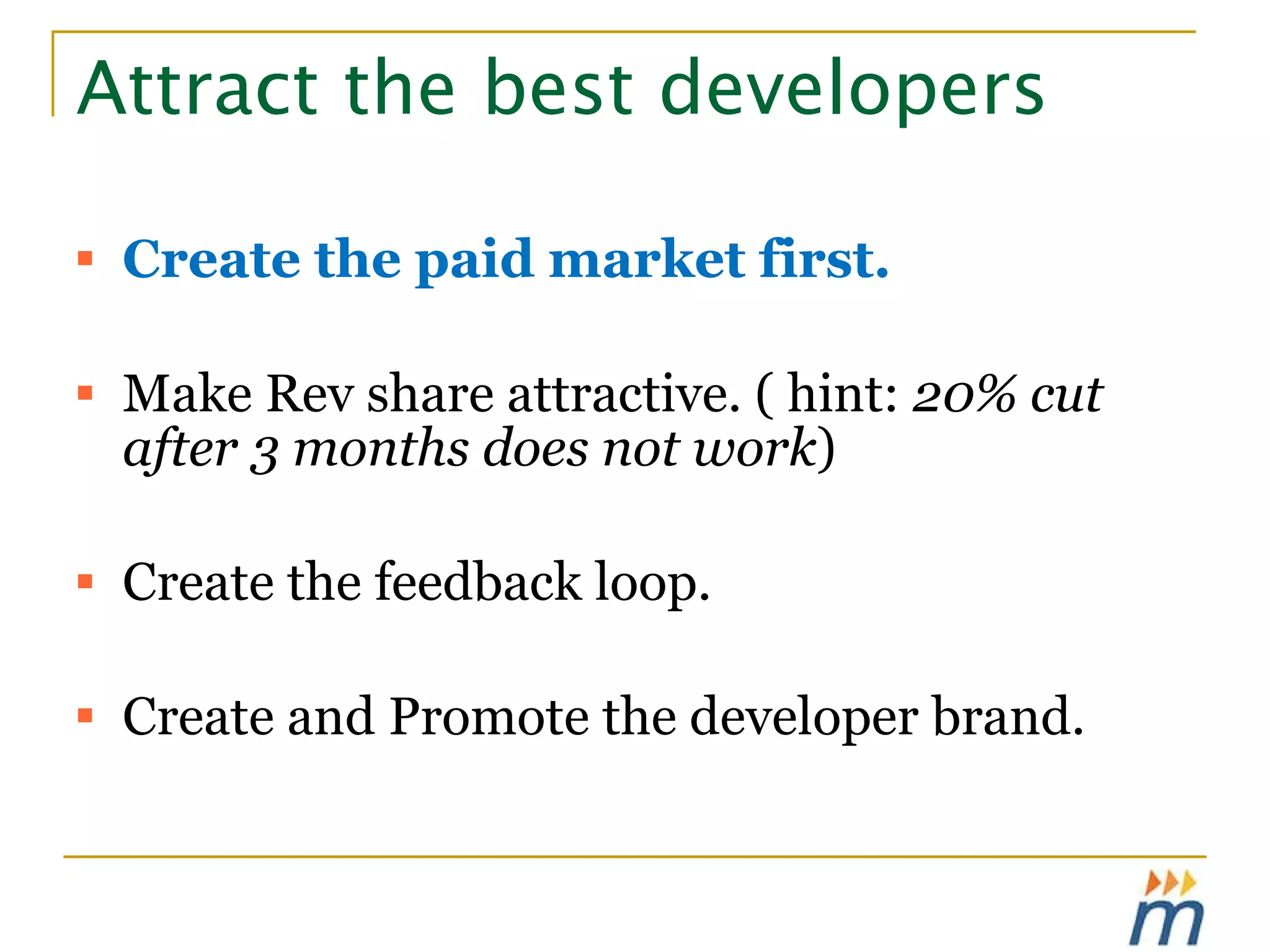 Attract the best developers  Create the paid market first. Make Rev share attractive. ( hint:  20% cut after 3 months does not work ) Create the feedback loop.  Create and Promote the developer brand. 