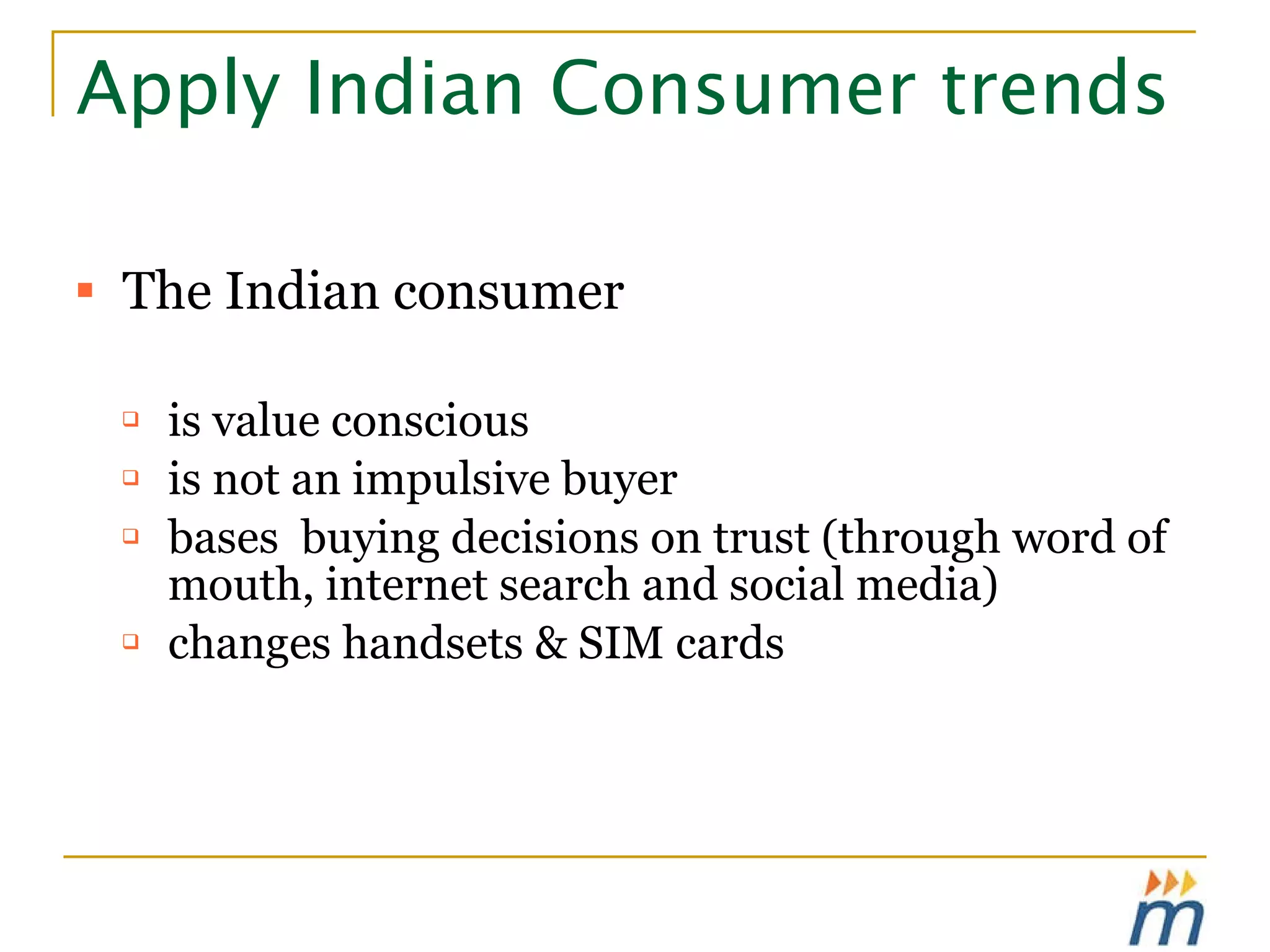 Apply Indian Consumer trends The Indian consumer is value conscious is not an impulsive buyer bases  buying decisions on trust (through word of mouth, internet search and social media) changes handsets & SIM cards 
