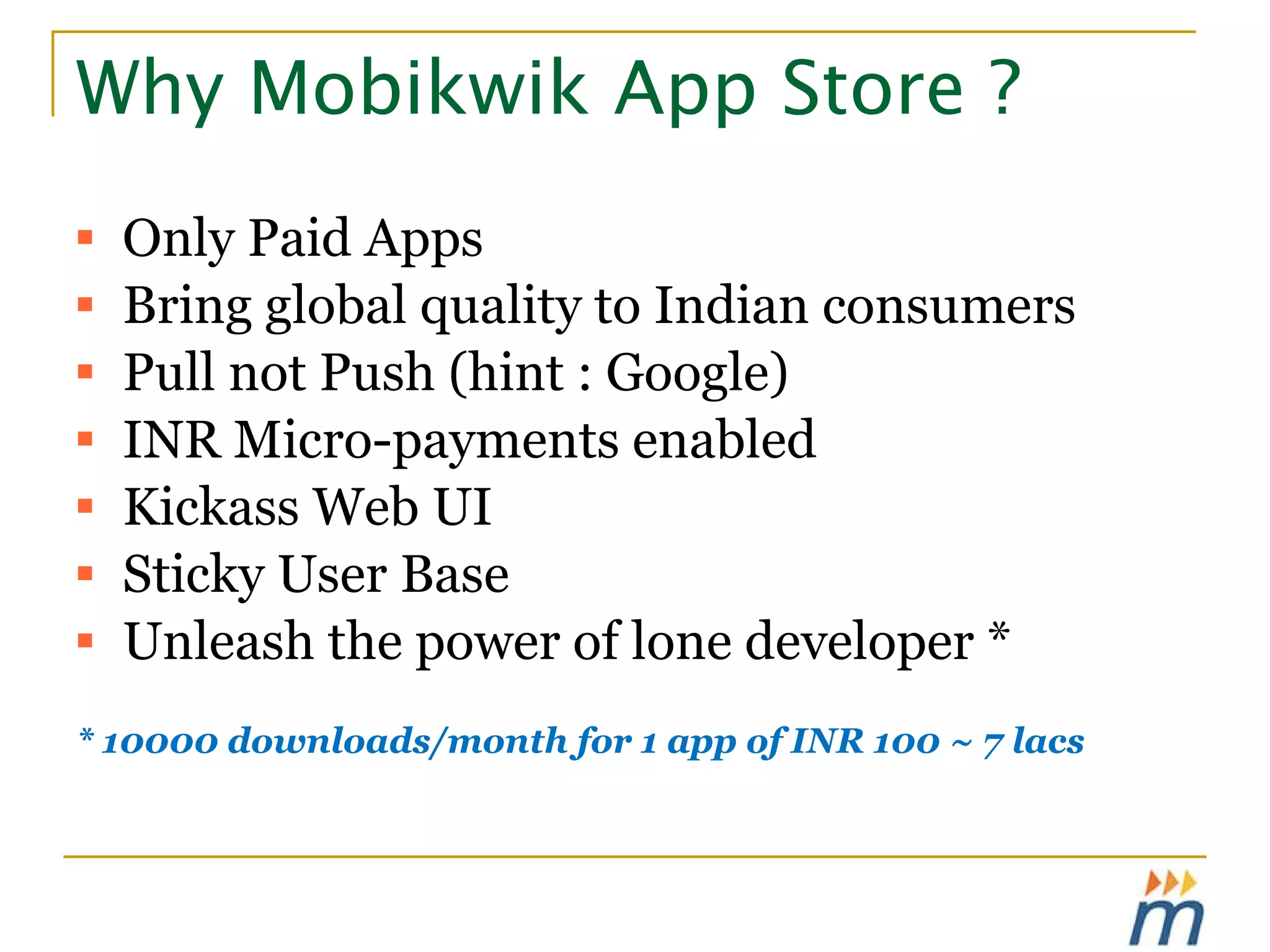 Why Mobikwik App Store ? Only Paid Apps Bring global quality to Indian consumers Pull not Push (hint : Google) INR Micro-payments enabled Kickass Web UI Sticky User Base  Unleash the power of lone developer *  * 10000 downloads/month for 1 app of INR 100 ~ 7 lacs 