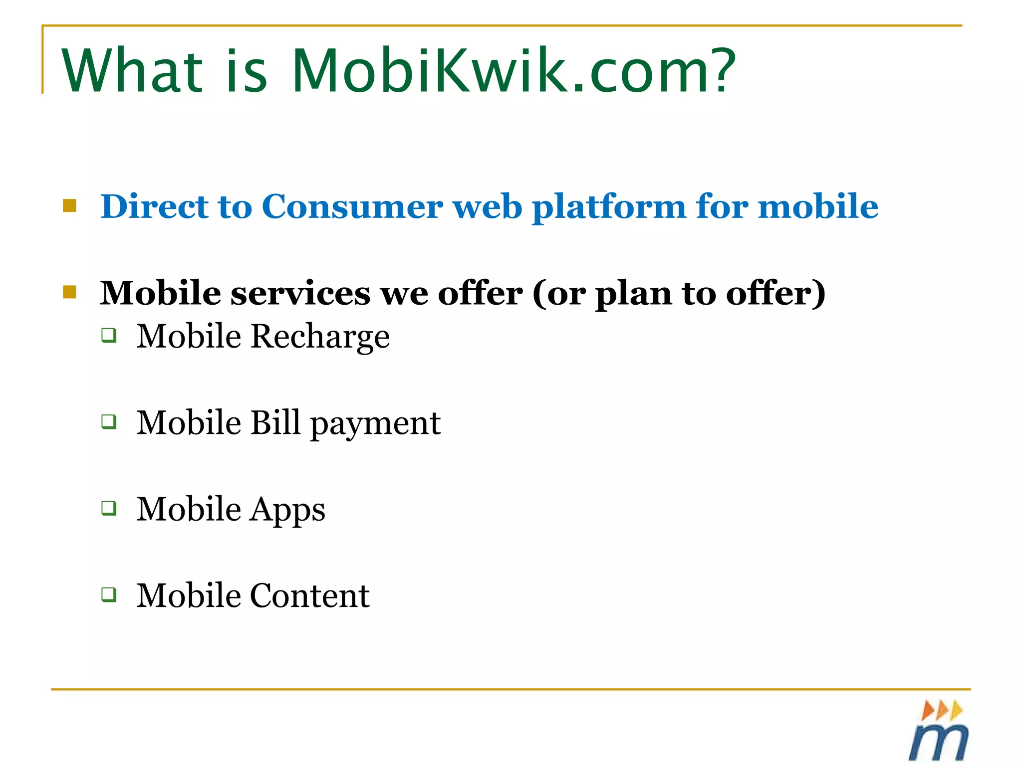 What is MobiKwik.com? Direct to Consumer web platform for mobile Mobile services we offer (or plan to offer) Mobile Recharge Mobile Bill payment Mobile Apps Mobile Content 