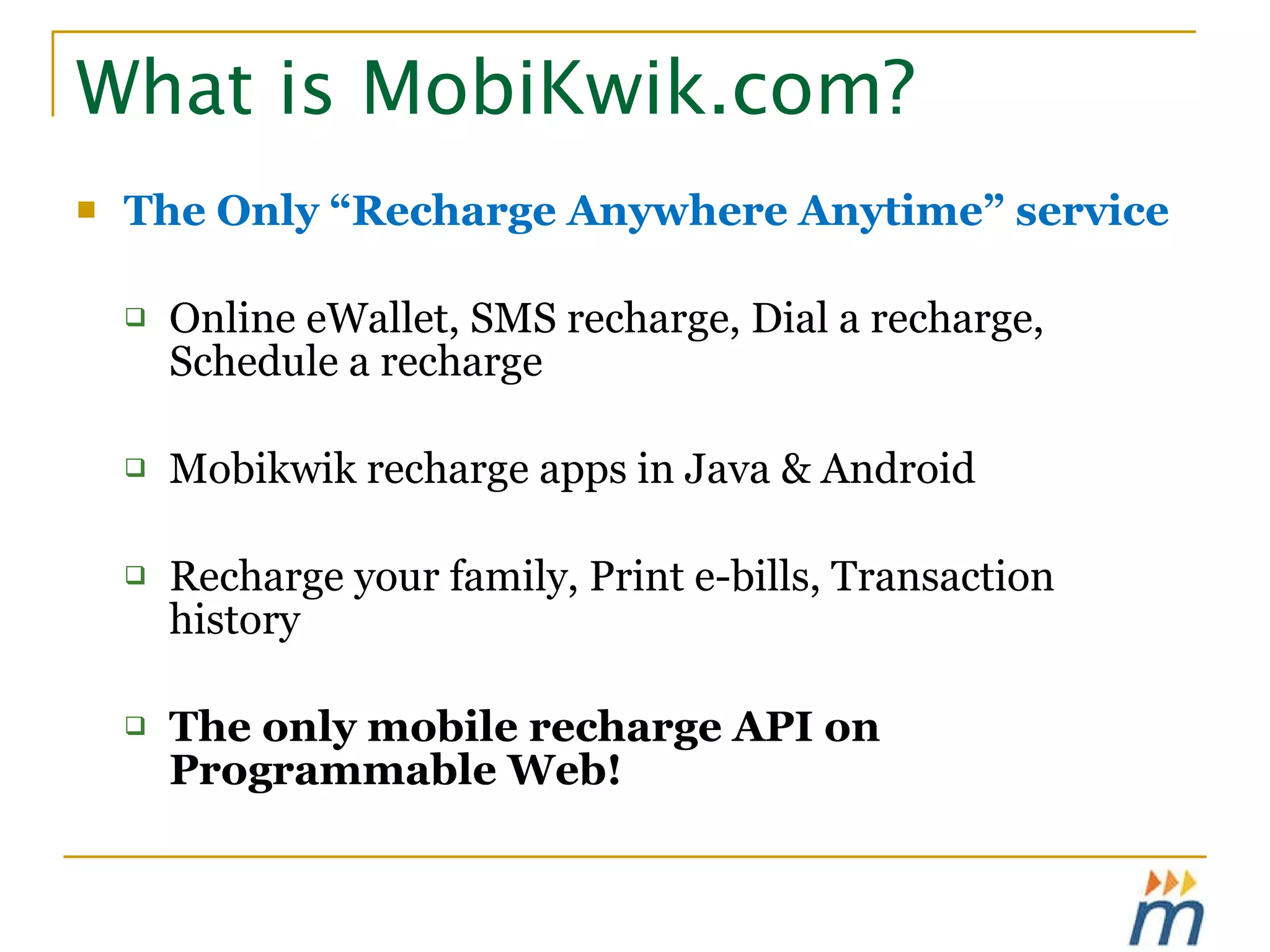 What is MobiKwik.com? The Only “Recharge Anywhere Anytime” service Online eWallet, SMS recharge, Dial a recharge, Schedule a recharge Mobikwik recharge apps in Java & Android  Recharge your family, Print e-bills, Transaction history The only mobile recharge API on Programmable Web! 