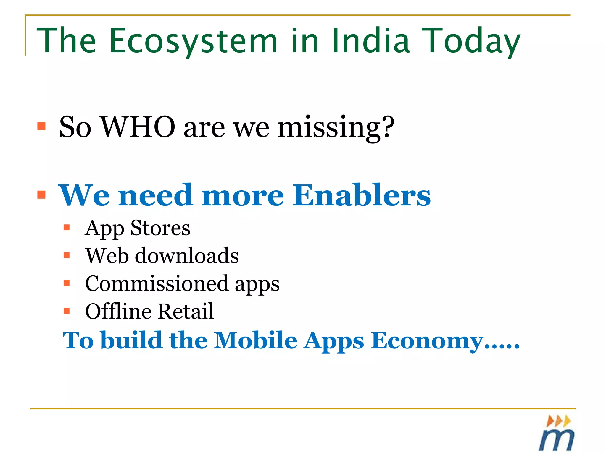 The Ecosystem in India Today So WHO are we missing? We need more Enablers App Stores  Web downloads Commissioned apps Offline Retail To build the Mobile Apps Economy….. 
