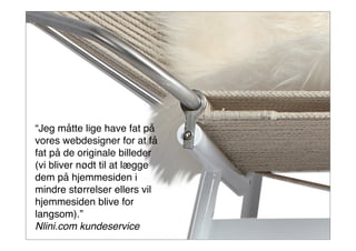 46
“Jeg måtte lige have fat på
vores webdesigner for at få
fat på de originale billeder
(vi bliver nødt til at lægge
dem på hjemmesiden i
mindre størrelser ellers vil
hjemmesiden blive for
langsom).”
Nlini.com kundeservice
 
