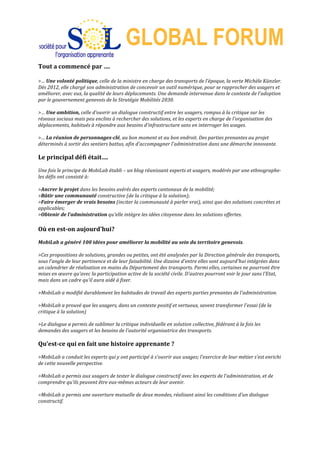  
GLOBAL FORUM
Tout	
  a	
  commencé	
  par	
  ….	
  
	
  
>…	
  Une	
  volonté	
  politique,	
  celle	
  de	
  la	
  ministre	
  en	
  charge	
  des	
  transports	
  de	
  l'époque,	
  la	
  verte	
  Michèle	
  Künzler.	
  
Dès	
  2012,	
  elle	
  chargé	
  son	
  administration	
  de	
  concevoir	
  un	
  outil	
  numérique,	
  pour	
  se	
  rapprocher	
  des	
  usagers	
  et	
  
améliorer,	
  avec	
  eux,	
  la	
  qualité	
  de	
  leurs	
  déplacements.	
  Une	
  demande	
  intervenue	
  dans	
  le	
  contexte	
  de	
  l'adoption	
  
par	
  le	
  gouvernement	
  genevois	
  de	
  la	
  Stratégie	
  Mobilités	
  2030.	
  
	
  
>…	
  Une	
  ambition,	
  celle	
  d'ouvrir	
  un	
  dialogue	
  constructif	
  entre	
  les	
  usagers,	
  rompus	
  à	
  la	
  critique	
  sur	
  les	
  
réseaux	
  sociaux	
  mais	
  peu	
  enclins	
  à	
  rechercher	
  des	
  solutions,	
  et	
  les	
  experts	
  en	
  charge	
  de	
  l'organisation	
  des	
  
déplacements,	
  habitués	
  à	
  répondre	
  aux	
  besoins	
  d'infrastructure	
  sans	
  en	
  interroger	
  les	
  usages.	
  
	
  
>…	
  La	
  réunion	
  de	
  personnages-­‐clé,	
  au	
  bon	
  moment	
  et	
  au	
  bon	
  endroit.	
  Des	
  parties	
  prenantes	
  au	
  projet	
  
déterminés	
  à	
  sortir	
  des	
  sentiers	
  battus,	
  afin	
  d'accompagner	
  l'administration	
  dans	
  une	
  démarche	
  innovante.	
  
	
  
Le	
  principal	
  défi	
  était….	
  
	
  
Une	
  fois	
  le	
  principe	
  de	
  MobiLab	
  établi	
  –	
  un	
  blog	
  réunissant	
  experts	
  et	
  usagers,	
  modérés	
  par	
  une	
  ethnographe-­‐	
  
les	
  défis	
  ont	
  consisté	
  à:	
  
	
  
>Ancrer	
  le	
  projet	
  dans	
  les	
  besoins	
  avérés	
  des	
  experts	
  cantonaux	
  de	
  la	
  mobilité;	
  
>Bâtir	
  une	
  communauté	
  constructive	
  (de	
  la	
  critique	
  à	
  la	
  solution);	
  
>Faire	
  émerger	
  de	
  vrais	
  besoins	
  (inciter	
  la	
  communauté	
  à	
  parler	
  vrai),	
  ainsi	
  que	
  des	
  solutions	
  concrètes	
  et	
  
applicables;	
  
>Obtenir	
  de	
  l’administration	
  qu'elle	
  intègre	
  les	
  idées	
  citoyenne	
  dans	
  les	
  solutions	
  offertes.	
  
	
  
Où	
  en	
  est-­‐on	
  aujourd'hui?	
  
	
  
MobiLab	
  a	
  généré	
  100	
  idées	
  pour	
  améliorer	
  la	
  mobilité	
  au	
  sein	
  du	
  territoire	
  genevois.	
  
	
  
>Ces	
  propositions	
  de	
  solutions,	
  grandes	
  ou	
  petites,	
  ont	
  été	
  analysées	
  par	
  la	
  Direction	
  générale	
  des	
  transports,	
  
sous	
  l'angle	
  de	
  leur	
  pertinence	
  et	
  de	
  leur	
  faisabilité.	
  Une	
  dizaine	
  d'entre	
  elles	
  sont	
  aujourd'hui	
  intégrées	
  dans	
  
un	
  calendrier	
  de	
  réalisation	
  en	
  mains	
  du	
  Département	
  des	
  transports.	
  Parmi	
  elles,	
  certaines	
  ne	
  pourront	
  être	
  
mises	
  en	
  œuvre	
  qu'avec	
  la	
  participation	
  active	
  de	
  la	
  société	
  civile.	
  D'autres	
  pourront	
  voir	
  le	
  jour	
  sans	
  l'Etat,	
  
mais	
  dans	
  un	
  cadre	
  qu'il	
  aura	
  aidé	
  à	
  fixer.	
  
	
  
>MobiLab	
  a	
  modifié	
  durablement	
  les	
  habitudes	
  de	
  travail	
  des	
  experts	
  parties	
  prenantes	
  de	
  l'administration.	
  
	
  
>MobiLab	
  a	
  prouvé	
  que	
  les	
  usagers,	
  dans	
  un	
  contexte	
  positif	
  et	
  vertueux,	
  savent	
  transformer	
  l'essai	
  (de	
  la	
  
critique	
  à	
  la	
  solution)	
  
	
  
>Le	
  dialogue	
  a	
  permis	
  de	
  sublimer	
  la	
  critique	
  individuelle	
  en	
  solution	
  collective,	
  fédérant	
  à	
  la	
  fois	
  les	
  
demandes	
  des	
  usagers	
  et	
  les	
  besoins	
  de	
  l'autorité	
  organisatrice	
  des	
  transports.	
  
	
  
Qu’est-­‐ce	
  qui	
  en	
  fait	
  une	
  histoire	
  apprenante	
  ?	
  
	
  
>MobiLab	
  a	
  conduit	
  les	
  experts	
  qui	
  y	
  ont	
  participé	
  à	
  s'ouvrir	
  aux	
  usages;	
  l'exercice	
  de	
  leur	
  métier	
  s'est	
  enrichi	
  
de	
  cette	
  nouvelle	
  perspective.	
  	
  
	
  
>MobiLab	
  a	
  permis	
  aux	
  usagers	
  de	
  tester	
  le	
  dialogue	
  constructif	
  avec	
  les	
  experts	
  de	
  l'administration,	
  et	
  de	
  
comprendre	
  qu'ils	
  peuvent	
  être	
  eux-­‐mêmes	
  acteurs	
  de	
  leur	
  avenir.	
  	
  
	
  
=MobiLab	
  a	
  permis	
  une	
  ouverture	
  mutuelle	
  de	
  deux	
  mondes,	
  réalisant	
  ainsi	
  les	
  conditions	
  d'un	
  dialogue	
  
constructif.	
  
	
  
 