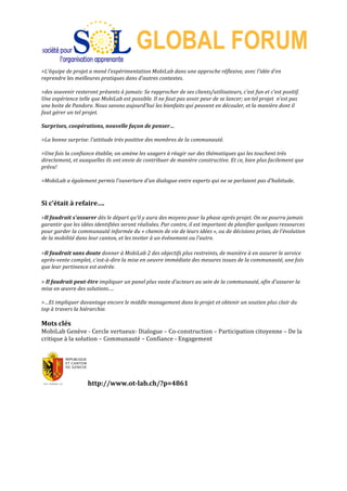  
GLOBAL FORUM
>L’équipe	
  de	
  projet	
  a	
  mené	
  l’expérimentation	
  MobiLab	
  dans	
  une	
  approche	
  réflexive,	
  avec	
  l’idée	
  d’en	
  
reprendre	
  les	
  meilleures	
  pratiques	
  dans	
  d’autres	
  contextes.	
  
	
  
>des	
  souvenir	
  resteront	
  présents	
  à	
  jamais:	
  Se	
  rapprocher	
  de	
  ses	
  clients/utilisateurs,	
  c’est	
  fun	
  et	
  c’est	
  positif.	
  
Une	
  expérience	
  telle	
  que	
  MobiLab	
  est	
  possible.	
  Il	
  ne	
  faut	
  pas	
  avoir	
  peur	
  de	
  se	
  lancer;	
  un	
  tel	
  projet	
  	
  n’est	
  pas	
  
une	
  boite	
  de	
  Pandore.	
  Nous	
  savons	
  aujourd’hui	
  les	
  bienfaits	
  qui	
  peuvent	
  en	
  découler,	
  et	
  la	
  manière	
  dont	
  il	
  
faut	
  gérer	
  un	
  tel	
  projet.	
  
	
  
Surprises,	
  coopérations,	
  nouvelle	
  façon	
  de	
  penser…	
  
	
  
>La	
  bonne	
  surprise:	
  l'attitude	
  très	
  positive	
  des	
  membres	
  de	
  la	
  communauté.	
  	
  
	
  
>Une	
  fois	
  la	
  confiance	
  établie,	
  on	
  amène	
  les	
  usagers	
  à	
  réagir	
  sur	
  des	
  thématiques	
  qui	
  les	
  touchent	
  très	
  
directement,	
  et	
  auxquelles	
  ils	
  ont	
  envie	
  de	
  contribuer	
  de	
  manière	
  constructive.	
  Et	
  ce,	
  bien	
  plus	
  facilement	
  que	
  
prévu!	
  
	
  
>MobiLab	
  a	
  également	
  permis	
  l'ouverture	
  d'un	
  dialogue	
  entre	
  experts	
  qui	
  ne	
  se	
  parlaient	
  pas	
  d’habitude.	
  	
  
	
  
	
  
Si	
  c’était	
  à	
  refaire….	
  
	
  
>Il	
  faudrait	
  s'assurer	
  dès	
  le	
  départ	
  qu’il	
  y	
  aura	
  des	
  moyens	
  pour	
  la	
  phase	
  après	
  projet.	
  On	
  ne	
  pourra	
  jamais	
  
garantir	
  que	
  les	
  idées	
  identifiées	
  seront	
  réalisées.	
  Par	
  contre,	
  il	
  est	
  important	
  de	
  planifier	
  quelques	
  ressources	
  
pour	
  garder	
  la	
  communauté	
  informée	
  du	
  «	
  chemin	
  de	
  vie	
  de	
  leurs	
  idées	
  »,	
  ou	
  de	
  décisions	
  prises,	
  de	
  l’évolution	
  
de	
  la	
  mobilité	
  dans	
  leur	
  canton,	
  et	
  les	
  inviter	
  à	
  un	
  événement	
  ou	
  l’autre.	
  	
  
	
  
>Il	
  faudrait	
  sans	
  doute	
  donner	
  à	
  MobiLab	
  2	
  des	
  objectifs	
  plus	
  restreints,	
  de	
  manière	
  à	
  en	
  assurer	
  le	
  service	
  
après-­‐vente	
  complet,	
  c'est-­‐à-­‐dire	
  la	
  mise	
  en	
  oeuvre	
  immédiate	
  des	
  mesures	
  issues	
  de	
  la	
  communauté,	
  une	
  fois	
  
que	
  leur	
  pertinence	
  est	
  avérée.	
  
	
  
>	
  Il	
  faudrait	
  peut-­‐être	
  impliquer	
  un	
  panel	
  plus	
  vaste	
  d’acteurs	
  au	
  sein	
  de	
  la	
  communauté,	
  afin	
  d'assurer	
  la	
  
mise	
  en	
  œuvre	
  des	
  solutions….	
  
	
  
>…Et	
  impliquer	
  davantage	
  encore	
  le	
  middle	
  management	
  dans	
  le	
  projet	
  et	
  obtenir	
  un	
  soutien	
  plus	
  clair	
  du	
  
top	
  à	
  travers	
  la	
  hiérarchie.	
  
	
  	
  
Mots	
  clés	
  
MobiLab	
  Genève	
  -­‐	
  Cercle	
  vertueux-­‐	
  Dialogue	
  –	
  Co-­‐construction	
  –	
  Participation	
  citoyenne	
  –	
  De	
  la	
  
critique	
  à	
  la	
  solution	
  –	
  Communauté	
  –	
  Confiance	
  -­‐	
  Engagement	
  
	
  
	
  
http://www.ot-­‐lab.ch/?p=4861	
  
http://www.slideshare.net/bauwens/mobilab-­‐genve-­‐histoire-­‐apprenante-­‐learning-­‐cities	
  
	
  
 