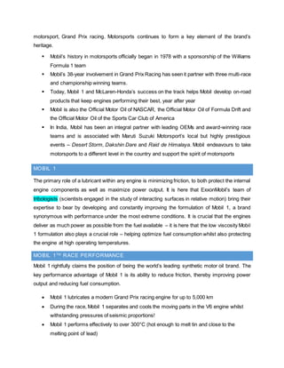 motorsport, Grand Prix racing. Motorsports continues to form a key element of the brand’s
heritage.
 Mobil’s history in motorsports officially began in 1978 with a sponsorship of the Williams
Formula 1 team
 Mobil’s 38-year involvement in Grand Prix Racing has seen it partner with three multi-race
and championship winning teams.
 Today, Mobil 1 and McLaren-Honda’s success on the track helps Mobil develop on-road
products that keep engines performing their best, year after year
 Mobil is also the Official Motor Oil of NASCAR, the Official Motor Oil of Formula Drift and
the Official Motor Oil of the Sports Car Club of America
 In India, Mobil has been an integral partner with leading OEMs and award-winning race
teams and is associated with Maruti Suzuki Motorsport’s local but highly prestigious
events – Desert Storm, Dakshin Dare and Raid de Himalaya. Mobil endeavours to take
motorsports to a different level in the country and support the spirit of motorsports
MOBIL 1
The primary role of a lubricant within any engine is minimizing friction, to both protect the internal
engine components as well as maximize power output. It is here that ExxonMobil’s team of
tribologists (scientists engaged in the study of interacting surfaces in relative motion) bring their
expertise to bear by developing and constantly improving the formulation of Mobil 1, a brand
synonymous with performance under the most extreme conditions. It is crucial that the engines
deliver as much power as possible from the fuel available – it is here that the low viscosity Mobil
1 formulation also plays a crucial role – helping optimize fuel consumption whilst also protecting
the engine at high operating temperatures.
MOBIL 1TM
RACE PERFORMANCE
Mobil 1 rightfully claims the position of being the world’s leading synthetic motor oil brand. The
key performance advantage of Mobil 1 is its ability to reduce friction, thereby improving power
output and reducing fuel consumption.
 Mobil 1 lubricates a modern Grand Prix racing engine for up to 5,000 km
 During the race, Mobil 1 separates and cools the moving parts in the V6 engine whilst
withstanding pressures of seismic proportions!
 Mobil 1 performs effectively to over 300°C (hot enough to melt tin and close to the
melting point of lead)
 