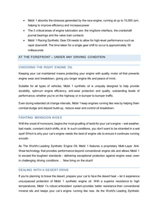  Mobil 1 absorbs the stresses generated by the race engine, running at up to 15,000 rpm,
helping to improve efficiency and increase power
 The 3 critical areas of engine lubrication are: the ring/bore interface, the crankshaft
journal bearings and the valve train contacts
 Mobil 1 Racing Synthetic Gear Oil needs to allow for high-level performance such as
rapid downshift. The time taken for a single gear shift to occur is approximately 50
milliseconds
AT THE FOREFRONT – UNDER ANY DRIVING CONDITION
CHOOSING THE RIGHT ENGINE OIL
Keeping your car maintained means protecting your engine with quality motor oil that prevents
engine wear and breakdown, giving you longer engine life and peace of mind.
Suitable for all types of vehicles, Mobil 1 synthetic oil is uniquely designed to help provide
durability, optimum engine efficiency, anti-wear protection and quality, outstanding levels of
performance; whether you’re on the highway or in bumper to bumper traffic.
Even during extended oil change intervals, Mobil 1 keep engines running like new by helping them
combat sludge and deposit build-up, reduce wear and control oil breakdown.
FIGHTING MONSOON WOES
Withthe onset of monsoons,begins the mostgruelling of tests for your car’s engine – wet weather,
bad roads, constant clutch shifts, et al. In such conditions, you don’t want to be stranded in a wet
spot! Which is why your car’s engine needs the best of engine oils to ensure it continues running
smooth.
As The World's Leading Synthetic Engine Oil, Mobil 1 features a proprietary Multi-Layer Anti-
Wear technology that provides performance beyond conventional engine oils and allows Mobil 1
to exceed the toughest standards - delivering exceptional protection against engine wear, even
in challenging driving conditions … Now bring on the slush!
DEALING WITH A DESERT DRIVE
If you're planning to brave the desert, prepare your car to face the desert heat – let it experience
unsurpassed protection of Mobil 1 synthetic engine oil. With a superior resistance to high
temperatures, Mobil 1’s robust antioxidant system provides better resistance than conventional
mineral oils and keeps your car’s engine running like new. As the World's Leading Synthetic
 