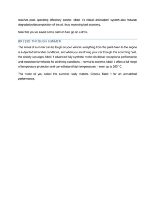 reaches peak operating efficiency sooner. Mobil 1’s robust antioxidant system also reduces
degradation/decomposition of the oil, thus improving fuel economy.
Now that you’ve saved some cash on fuel, go on a drive.
BREEZE THROUGH SUMMER
The arrival of summer can be tough on your vehicle: everything from the paint down to the engine
is subjected to harsher conditions, and when you are driving your car through this scorching heat,
the anxiety upsurges. Mobil 1 advanced fully synthetic motor oils deliver exceptional performance
and protection for vehicles for all driving conditions – normal to extreme. Mobil 1 offers a full range
of temperature protection and can withstand high temperatures – even up to 260° C.
The motor oil you select this summer really matters. Choose Mobil 1 for an unmatched
performance.
 