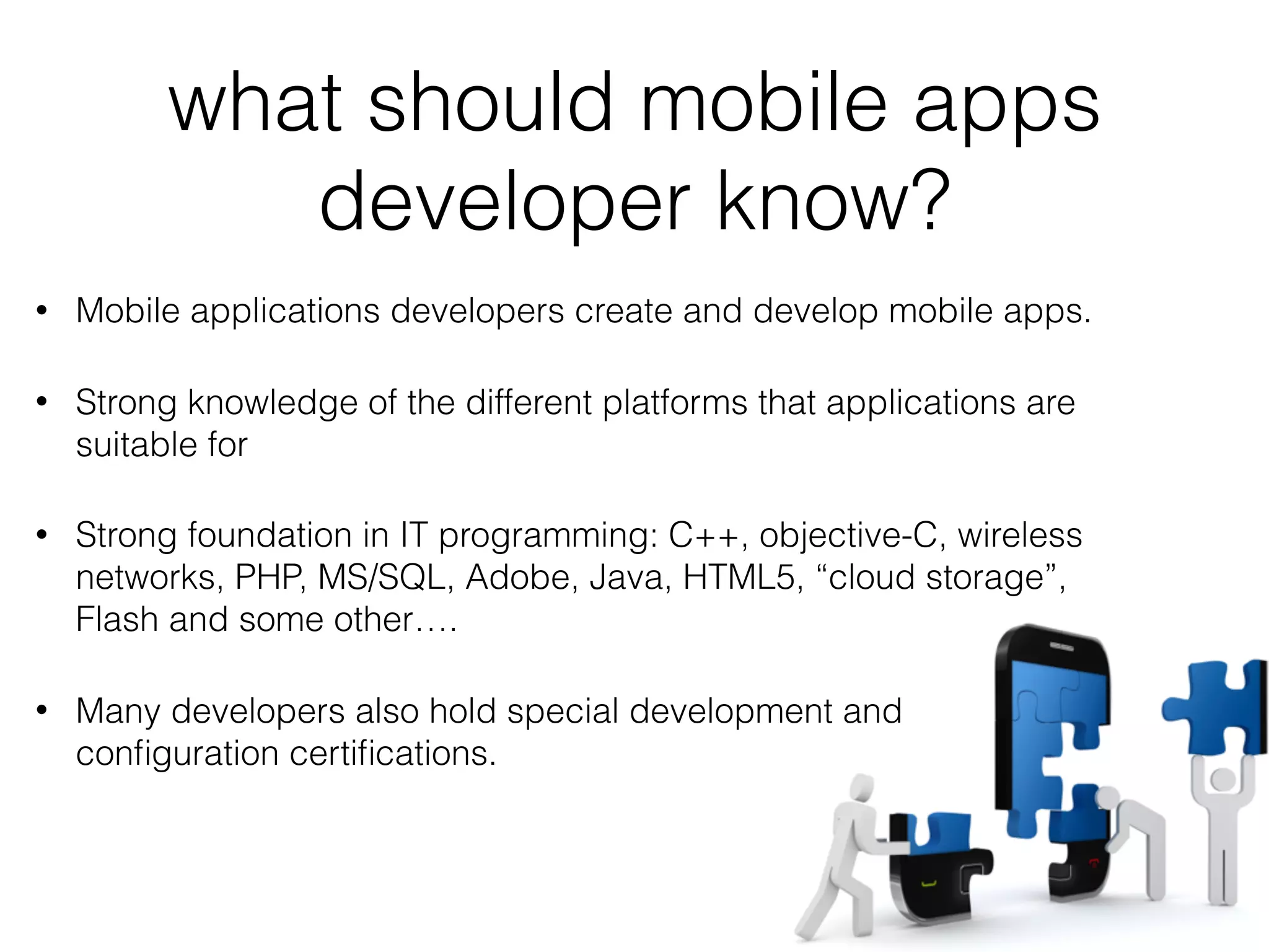 what should mobile apps
developer know?
• Mobile applications developers create and develop mobile apps.
• Strong knowledge of the different platforms that applications are
suitable for
• Strong foundation in IT programming: C++, objective-C, wireless
networks, PHP, MS/SQL, Adobe, Java, HTML5, “cloud storage”,
Flash and some other….
• Many developers also hold special development and
conﬁguration certiﬁcations.
 
