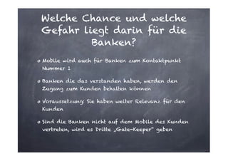 Welche Chance und welche
Gefahr liegt darin für die
Banken?
Mobile wird auch für Banken zum Kontaktpunkt
Nummer 1
Banken die das verstanden haben, werden den
Zugang zum Kunden behalten können
Voraussetzung: Sie haben weiter Relevanz für den
Kunden
Sind die Banken nicht auf dem Mobile des Kunden
vertreten, wird es Dritte „Gate-Keeper“ geben

 