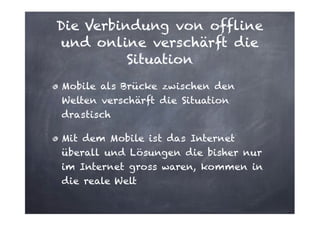 Die Verbindung von offline
und online verschärft die
Situation
Mobile als Brücke zwischen den
Welten verschärft die Situation
drastisch
Mit dem Mobile ist das Internet
überall und Lösungen die bisher nur
im Internet gross waren, kommen in
die reale Welt

 