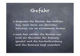 Gefahr
Verpassen die Banken den mobilen
Zug, kann ihnen ein ähnliches
Schicksal wie im eCommerce drohen
auch hier werden die Banken nur
noch als Abwickler der Zahlung
genutzt und die Kundenbeziehung
und das Business liegt woanders

 