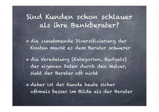 Sind Kunden schon schlauer
als ihre Bankberater?
die zunehmende Diversifizierung der
Konten macht es dem Berater schwerer
die Veredelung (Kategorien, Budgets)
der eigenen Daten durch den Nutzer,
sieht der Berater oft nicht
daher ist der Kunde heute sicher
oftmals besser im Bilde als der Berater

 