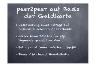 peer2peer auf Basis
der Geldkarte
Reservierung eines Betrags auf
meinem Girokonto / Unterkonto
dieser kann TAN-los für p2p
Payments genutzt werden
Betrag wird immer wieder aufgefüllt
Tages / Wochen / Monatslimits

 
