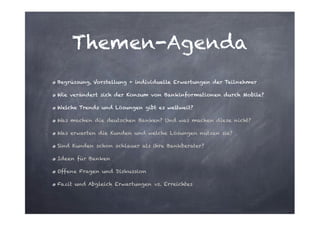 Themen-Agenda
Begrüssung, Vorstellung + individuelle Erwartungen der Teilnehmer
Wie verändert sich der Konsum von Bankinformationen durch Mobile?
Welche Trends und Lösungen gibt es weltweit?
Was machen die deutschen Banken? Und was machen diese nicht?
Was erwarten die Kunden und welche Lösungen nutzen sie?
Sind Kunden schon schlauer als ihre Bankberater?
Ideen für Banken
Offene Fragen und Diskussion
Fazit und Abgleich Erwartungen vs. Erreichtes

 