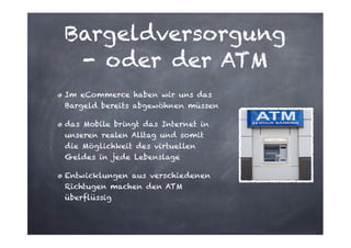 Bargeldversorgung
- oder der ATM
Im eCommerce haben wir uns das
Bargeld bereits abgewöhnen müssen
das Mobile bringt das Internet in
unseren realen Alltag und somit
die Möglichkeit des virtuellen
Geldes in jede Lebenslage
Entwicklungen aus verschiedenen
Richtugen machen den ATM
überflüssig

 