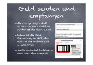 Geld senden und
empfangen
die einzige Möglichkeit
seitens der Bank Geld zu
senden ist die Überweisung
Leider ist die BankÜberweisung in GER aber
nicht in der mobilen Welt
angekommen
Mobile verändert bestehende
Use-Cases aber komplett

 