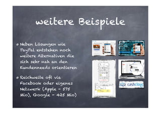 weitere Beispiele
Neben Lösungen wie
PayPal entstehen noch
weitere Alternativen die
sich sehr nah an den
Kundenneeds orientieren
Reichweite oft via
Facebook oder eigenes
Netzwerk (Apple - 575
Mio), Google - 425 Mio)

 