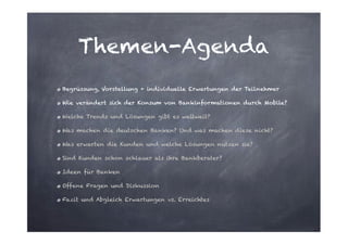Themen-Agenda
Begrüssung, Vorstellung + individuelle Erwartungen der Teilnehmer
Wie verändert sich der Konsum von Bankinformationen durch Mobile?
Welche Trends und Lösungen gibt es weltweit?
Was machen die deutschen Banken? Und was machen diese nicht?
Was erwarten die Kunden und welche Lösungen nutzen sie?
Sind Kunden schon schlauer als ihre Bankberater?
Ideen für Banken
Offene Fragen und Diskussion
Fazit und Abgleich Erwartungen vs. Erreichtes

 