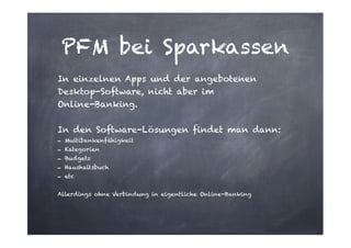 PFM bei Sparkassen
In einzelnen Apps und der angebotenen
Desktop-Software, nicht aber im  
Online-Banking.
!

In den Software-Lösungen findet man dann:
- Multibankenfähigkeit
- Kategorien
- Budgets
- Haushaltsbuch
- etc

!
Allerdings ohne Verbindung in eigentliche Online-Banking

 