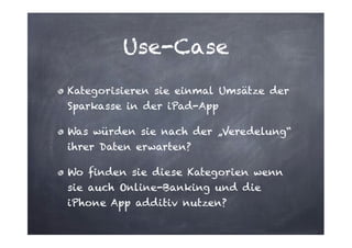 Use-Case
Kategorisieren sie einmal Umsätze der
Sparkasse in der iPad-App
Was würden sie nach der „Veredelung“
ihrer Daten erwarten?
Wo finden sie diese Kategorien wenn
sie auch Online-Banking und die
iPhone App additiv nutzen?

 